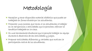 Metodología
 Recopilar y tener disponible material didáctico que pueda ser
trabajado en forma directa por los estudiantes.
 Presentar unos enlaces que lleven a los estudiantes a trabajar
en la red ejercicios o actividades que le permitan reforzar la
temática trabajada en la clase.
 Es una herramienta dinámica que le permite trabajar en equipo
durante el desarrollo de las actividades y juegos.
 Proponer actividades diferentes y variadas que motiven la
participación activa de los estudiantes.
 