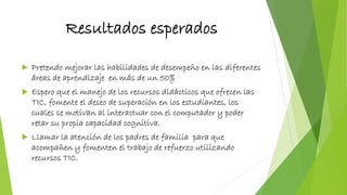 Resultados esperados
 Pretendo mejorar las habilidades de desempeño en las diferentes
áreas de aprendizaje en más de un 50%
 Espero que el manejo de los recursos didácticos que ofrecen las
TIC, fomente el deseo de superación en los estudiantes, los
cuales se motivan al interactuar con el computador y poder
retar su propia capacidad cognitiva.
 Llamar la atención de los padres de familia para que
acompañen y fomenten el trabajo de refuerzo utilizando
recursos TIC.
 