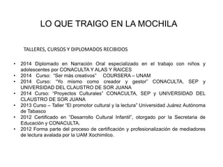 LO QUE TRAIGO EN LA MOCHILA 
TALLERES, CURSOS Y DIPLOMADOS RECIBIDOS 
• 2014 Diplomado en Narración Oral especializado en el trabajo con niños y 
adolescentes por CONACULTA Y ALAS Y RAICES 
• 2014 Curso: “Ser más creativos” COURSERA – UNAM 
• 2014 Curso: “Yo mismo como creador y gestor” CONACULTA, SEP y 
UNIVERSIDAD DEL CLAUSTRO DE SOR JUANA 
• 2014 Curso: “Proyectos Culturales” CONACULTA, SEP y UNIVERSIDAD DEL 
CLAUSTRO DE SOR JUANA 
• 2013 Curso – Taller “El promotor cultural y la lectura” Universidad Juárez Autónoma 
de Tabasco 
• 2012 Certificado en “Desarrollo Cultural Infantil”, otorgado por la Secretaria de 
Educación y CONACULTA. 
• 2012 Forma parte del proceso de certificación y profesionalización de mediadores 
de lectura avalada por la UAM Xochimilco. 
 