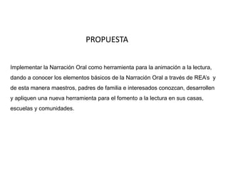 PROPUESTA 
Implementar la Narración Oral como herramienta para la animación a la lectura, 
dando a conocer los elementos básicos de la Narración Oral a través de REA’s y 
de esta manera maestros, padres de familia e interesados conozcan, desarrollen 
y apliquen una nueva herramienta para el fomento a la lectura en sus casas, 
escuelas y comunidades. 

