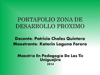 PORTAFOLIO ZONA DE 
DESARROLLO PROXIMO 
Docente: Patricia Choles Quintero 
Maestrante: Katerin Laguna Forero 
Maestría En Pedagogía De Las Tic 
Uniguajira 
2014 
 
