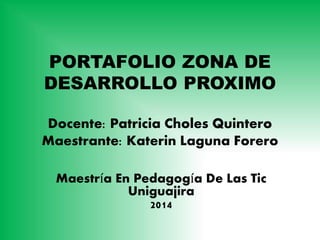 PORTAFOLIO ZONA DE 
DESARROLLO PROXIMO 
Docente: Patricia Choles Quintero 
Maestrante: Katerin Laguna Forero 
Maestría En Pedagogía De Las Tic 
Uniguajira 
2014 
 