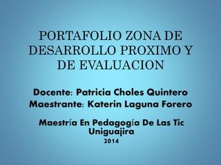 PORTAFOLIO ZONA DE 
DESARROLLO PROXIMO Y 
DE EVALUACION 
Docente: Patricia Choles Quintero 
Maestrante: Katerin Laguna Forero 
Maestría En Pedagogía De Las Tic 
Uniguajira 
2014 
 