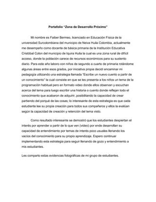 Portafolio “Zona de Desarrollo Próximo” 
Mi nombre es Faiber Bermeo, licenciado en Educación Física de la 
universidad Surcolombiana del municipio de Neiva Huila Colombia, actualmente 
me desempeño como docente de básica primaria de la Institución Educativa 
Cristóbal Colon del municipio de Iquira Huila la cual es una zona rural de difícil 
acceso, donde la población carece de recursos económicos para su sustento 
diario. Para este año laboro con niños de segundo a cuarto de primaria rotándome 
algunas áreas entre esos grados, por iniciativa propia decidí encaminar mi 
pedagogía utilizando una estrategia llamada “Escribe un nuevo cuento a partir de 
un conocimiento” la cual consiste en que se les presenta a los niños un tema de la 
programación habitual pero en formato video donde ellos observan y escuchan 
acerca del tema para luego escribir una historia o cuento donde reflejan todo el 
conocimiento que acabaron de adquirir, posibilitando la capacidad de crear 
partiendo del porqué de las cosas; lo interesante de esta estrategia es que cada 
estudiante lee su propia creación para todos sus compañeros y ellos la evalúan 
según la capacidad de creación y retención del tema visto. 
Como resultado interesante se demostró que los estudiantes despiertan el 
interés por aprender a partir de lo que ven (video) por ende desarrollan su 
capacidad de entendimiento por temas de interés poco usuales llenando los 
vacíos del conocimiento para su propio aprendizaje. Espero continuar 
implementando esta estrategia para seguir llenando de gozo y entendimiento a 
mis estudiantes. 
Les comparto estas evidencias fotográficas de mi grupo de estudiantes. 
 