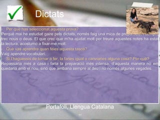 Dictats
- Per què has seleccionat aquesta prova?
Perquè mai he estudiat gaire pels dictats, només faig una mica de preparació, i sempre
trec nous o deus. El que crec que m’ha ajudat molt per treure aquestes notes ha estat
la lectura, acostumo a fixar-me molt.
- Què vas aprendre quan feies aquesta tasca?
Vaig apendre vocabulari.
- Si l’haguessis de tornar a fer, la faries igual o canviaries alguna cosa? Per què?
Repassaria més a casa i faria la preparació més intensa, d’aquesta manera no em
quedaria amb el nou, sinó que arribaria sempre al deu i no només algunes vegades.
Portafoli, Llengua Catalana
11
Portafoli, Llengua Catalana
 