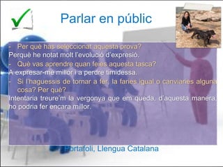 Parlar en públic
- Per què has seleccionat aquesta prova?
Perquè he notat molt l’evolució d’expresió.
- Què vas aprendre quan feies aquesta tasca?
A expresar-me millor i a perdre timidessa.
- Si l’haguessis de tornar a fer, la faries igual o canviaries alguna
cosa? Per què?
Intentaria treure’m la vergonya que em queda, d’aquesta manera,
ho podria fer encara millor.
Portafoli, Llengua Catalana
13
Portafoli, Llengua Catalana
 