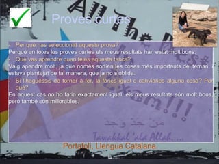 Proves curtes
- Per què has seleccionat aquesta prova?
Perquè en totes les proves curtes els meus resultats han estat molt bons.
- Què vas aprendre quan feies aquesta tasca?
Vaig apendre molt, ja que només sortien les coses més importants del temari, i
estava plantejat de tal manera, que ja no s’oblida.
- Si l’haguessis de tornar a fer, la faries igual o canviaries alguna cosa? Per
què?
En aquest cas no ho faria exactament igual, els meus resultats són molt bons,
però també són millorables.
Portafoli, Llengua Catalana
15
Portafoli, Llengua Catalana
 