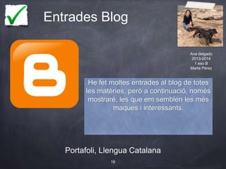 Entrades Blog
Portafoli, Llengua Catalana
16
He fet moltes entrades al blog de totes
les matèries, però a continuació, només
mostraré, les que em semblen les més
maques i interessants.
Ana delgado
2013-2014
1 eso B
Marta Pérez
 