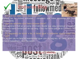 Entrades Blog
- Per què has seleccionat aquesta prova?
Perquè he fet moltes entrades, i considero que totes aquestes són molt
interessants.
- Què vas aprendre quan feies aquesta tasca?
Estic aprenent molt en el camp informàtic desde que vaig començar a l’institut.
Mai no hi havia format part de cap blog. I fins i tot formo part de la Comissió TIC
de classe.
- Si l’haguessis de tornar a fer, la faries igual o canviaries alguna cosa? Per
què?
En aquest cas ho faria tot exactament igual com ho faig ara, en canvi, abans hi
posava massa text, i ara l’he reduït.
Portafoli, Llengua Catalana
26
Portafoli, Llengua Catalana
 
