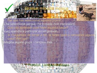Glossari moodle música
- Per què has seleccionat aquesta prova?
L’he seleccionat perquè l’he trobada molt interessant.
- Què vas aprendre quan feies aquesta tasca?
Vaig apendre a participar en un glossari.
- Si l’haguessis de tornar a fer, la faries igual o canviaries alguna
cosa? Per què?
Afegiria alguns grups i cançons més.
Portafoli, Llengua Catalana
28
Portafoli, Llengua Catalana
 
