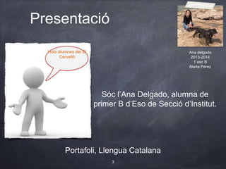 Hola alumnes del SI
Cervelló
Presentació
Portafoli, Llengua Catalana
Sóc l’Ana Delgado, alumna de
primer B d’Eso de Secció d’Institut.
3
Ana delgado
2013-2014
1 eso B
Marta Pérez
 