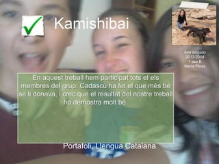 Kamishibai
Portafoli, Llengua Catalana
30
En aquest treball hem participat tots el els
membres del grup. Cadascú ha fet el que més bé
se li donava, i crec que el resultat del nostre treball
ho demostra molt bé.
Ana delgado
2013-2014
1 eso B
Marta Pérez
 