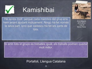 Kamishibai
Portafoli, Llengua Catalana
32
He après molt, perquè cada membre del grup ens
hem anant ajudant mútuament. Ningú ha fet només
la seva part, sinó que cadascú ha fet les parts de
tots.
Si amb tots el grups es treballès igual, els treballs podrien quedar
molt millor.
Ana delgado
2013-2014
1 eso B
Marta Pérez
 
