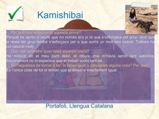 Kamishibai
- Per què has seleccionat aquesta prova?
Perquè he après a veure que no només era jo la que s’esforçava pel grup, sinó que
la resta del grup també s’esforçava per a que sortís un molt bon treball. Tothom ha
col·laborat molt.
- Què vas aprendre quan feies aquesta tasca?
He millorat en el meu punt dèbil, el dibuix, mai m’havia sentit tant satisfeta.
Sincerament no m’esperava que el treball sortís tant bé.
- Si l’haguessis de tornar a fer, la faries igual o canviaries alguna cosa? Per què?
És l’única cosa de tot el temari que la deixaria exactament igual.
Portafoli, Llengua Catalana
33
Portafoli, Llengua Catalana
 