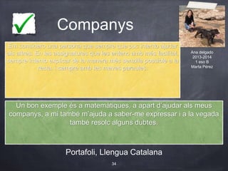 Companys
Portafoli, Llengua Catalana
34
Em considero una persona que sempre que puc intento ajudar
als altres. En les assignatures que les entenc amb més facilitat,
sempre intento explicar de la manera més senzilla possible a la
resta, i sempre amb les meves paraules.
Ana delgado
2013-2014
1 eso B
Marta Pérez
Un bon exemple és a matemàtiques, a apart d’ajudar als meus
companys, a mi també m’ajuda a saber-me expressar i a la vegada
també resolc alguns dubtes.
 