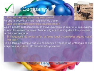 Companys
- Per què has seleccionat aquesta prova?
Perquè la trobo una virtud molt difícil de trobar.
- Què vas aprendre quan feies aquesta tasca?
Vaig a pendre a desenvolupar la meva expressió, ja que tot el que explico,
és amb les meves paraules. També vaig apendre a ajudar a les persones, i
també a ser ajudada.
- Si l’haguessis de tornar a fer, la faries igual o canviaries alguna cosa?
Per què?
He de tenir en compte que els companys a vegades no entenguin el que
s’explica a la primera. He de tenir més paciència
Portafoli, Llengua Catalana
35
Portafoli, Llengua Catalana
 