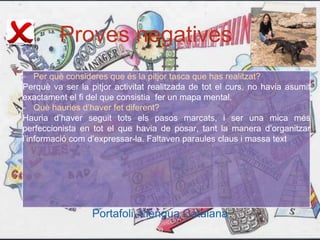 Proves negatives
Portafoli, Llengua Catalana
- Per què consideres que és la pitjor tasca que has realitzat?
Perquè va ser la pitjor activitat realitzada de tot el curs, no havia asumit
exactament el fi del que consistia fer un mapa mental.
- Què hauries d’haver fet diferent?
Hauria d’haver seguit tots els pasos marcats, i ser una mica més
perfeccionista en tot el que havia de posar, tant la manera d’organitzar
l’informació com d’expressar-la. Faltaven paraules claus i massa text
39
 