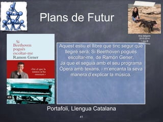Plans de Futur
Portafoli, Llengua Catalana
41
Aquest estiu el llibre que tinc segur que
llegiré serà; Si Beethoven pogués
escoltar-me, de Ramón Gener.
Ja que el seguia amb el seu programa
Òpera amb texans, i m’encanta la seva
manera d’explicar la música.
Ana delgado
2013-2014
1 eso B
Marta Pérez
 