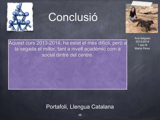 Conclusió
Portafoli, Llengua Catalana
48
Aquest curs 2013-2014, ha estat el més difícil, però a
la vegada el millor, tant a nivell acadèmic com a
social dintre del centre.
Ana delgado
2013-2014
1 eso B
Marta Pérez
 