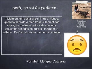 però, no tot és perfecte.
Portafoli, Llengua Catalana
6
Portafoli, Llengua Catalana
Inicialment em costa assumir les crítiques,
quan ho considero més tranquil·lament sóc
capaç en moltes ocasions de convertir
aquestes crítiques en positiu i m'ajuden a
millorar. Però en el primer moment em costa.
Ana delgado
2013-2014
1 eso B
Marta Pérez
 