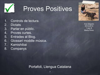 Proves Positives
Portafoli, Llengua Catalana
7
Portafoli, Llengua Catalana
1. Controls de lectura.
2. Dictats
3. Parlar en públic.
4. Proves curtes.
5. Entrades al Blog.
6. Glossari moddle música.
7. Kamishibai
8. Companys
Ana delgado
2013-2014
1 eso B
Marta Pérez
 