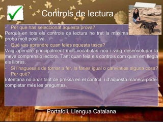 Controls de lectura
- Per què has seleccionat aquesta prova?
Perquè en tots els controls de lectura he tret la màxima nota. És una
proba molt positiva.
- Què vas aprendre quan feies aquesta tasca?
Vaig apendre principalment molt vocabulari nou i vaig desenvolupar la
meva comprensió lectora. Tant quan feia els controls com quan em llegia
els llibres.
- Si l’haguessis de tornar a fer, la faries igual o canviaries alguna cosa?
Per què?
Intentaria no anar tant de pressa en el control, i d’aquesta manera poder
completar més les preguntes.
Portafoli, Llengua Catalana
9
 