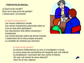 a) Què ha de recollir?  Quin és el meu punt de partida?  L’observació i el contrast. b) Què ha de contenir? Les meves reflexions inicials. Les meves impressions personals sobre el curs en què estic participant.  Les discussions amb altres companys i companyes. Les meves lectures sobre els temes tractats. L’observació de la meva pròpia actuació. La recollida de mostres que serveixin  . PORTAFOLIS INICIAL: a) Què ha de recollir?  La recerca d’alternatives: jo com a investigador a l’aula. La meva presa de consciència de l’aspecte que vull millorar La focalització i concreció del meu centre d’interès: -En què vull centrar la meva atenció?  -Quin és el meu objectiu  