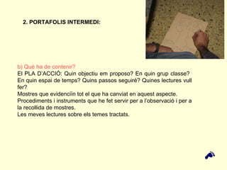 b) Què ha de contenir? El PLA D’ACCIÓ: Quin objectiu em proposo? En quin grup classe?  En quin espai de temps? Quins passos seguiré? Quines lectures vull fer? Mostres que evidenciïn tot el que ha canviat en aquest aspecte.  Procediments i instruments que he fet servir per a l’observació i per a la recollida de mostres. Les meves lectures sobre els temes tractats. 2. PORTAFOLIS INTERMEDI:  