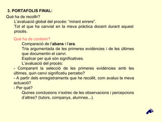 Què ha de recollir?  L’avaluació global del procés: “mirant enrere”. Tot el que ha canviat en la meva pràctica docent durant aquest procés. 3. PORTAFOLIS FINAL: Què ha de contenir? Comparació de l’ abans  i l’ ara .  Tria argumentada de les primeres evidències i de les últimes que documentin el canvi.  Explicar per què són significatives. L’avaluació del procés:  - Comparant la selecció de les primeres evidències amb les últimes, quin canvi significatiu percebo?  - A partir dels enregistraments que he recollit, com avaluo la meva actuació?  - Per què?  Quines conclusions n’extrec de les observacions i percepcions d’altres? (tutors, companys, alumnes...).  