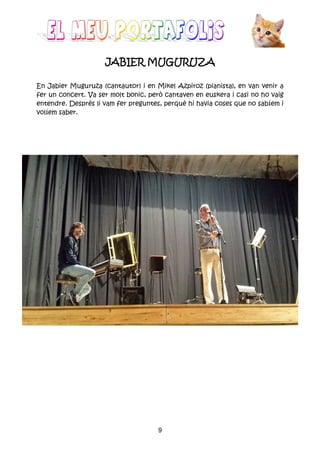 9
JABIER MUGURUZAJABIER MUGURUZAJABIER MUGURUZAJABIER MUGURUZA
En Jabier Muguruza (cantautor) i en Mikel Azpiroz (pianista), en van venir a
fer un concert. Va ser molt bonic, però cantaven en euskera i casi no ho vaig
entendre. Desprès li vam fer preguntes, perquè hi havia coses que no sabíem i
volíem saber.
 
