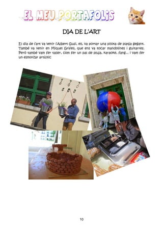 10
DIA DE L’ARTDIA DE L’ARTDIA DE L’ARTDIA DE L’ART
El dia de l’art va venir l’Albert Gusi, ell, va portar una pilota de platja gegant.
També va venir en Miquel Grifell, que ens va tocar mandolines i guitarres.
Però també vam fer taller, com fer un pal de pluja, karaoke, fang... i vam fer
un esmorzar artístic
 