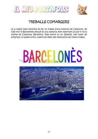 11
TREBALLS COMARTREBALLS COMARTREBALLS COMARTREBALLS COMARQUESQUESQUESQUES
A la classe cada nen/nena fa fer un treball d’una comarca de Catalunya. Jo
vaig triar el Barcelonès perquè és una comarca molt important ja que hi ha la
capital de Catalunya: Barcelona. Vaig treure un 10. Desprès, vam haver de
presentar un power point, traient les idees més importants del nostre treball.
 