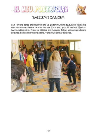12
BALLEM I DANSEMBALLEM I DANSEMBALLEM I DANSEMBALLEM I DANSEM
Vam fer una dansa amb objectes ens va ajudar en Josep d’Educació Física i la
vam representar davant de tota l’escola. En el meu grup hi havia la Matilda,
l’Anna, l’Albert i jo. El nostre objecte era l’ampolla. Primer vam actuar davant
dels més grans i desprès dels petits. També van actuar els de 6è.
 