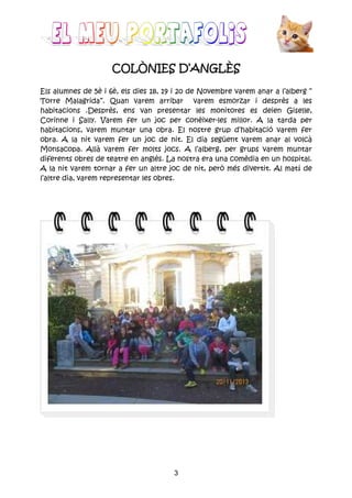 3
COLÒNIES DCOLÒNIES DCOLÒNIES DCOLÒNIES D’ANGLÈS’ANGLÈS’ANGLÈS’ANGLÈS
Els alumnes de 5è i 6è, els dies 18, 19 i 20 de Novembre varem anar a l’alberg “
Torre Malagrida”. Quan varem arribar varem esmorzar i desprès a les
habitacions .Desprès, ens van presentar les monitores es deien Giselle,
Corinne i Sally. Varem fer un joc per conèixer-les millor. A la tarda per
habitacions, varem muntar una obra. El nostre grup d’habitació varem fer
obra. A la nit varem fer un joc de nit. El dia segûent varem anar al volcà
Monsacopa. Allà varem fer molts jocs. A l’alberg, per grups varem muntar
diferents obres de teatre en anglès. La nostra era una comèdia en un hospital.
A la nit varem tornar a fer un altre joc de nit, però més divertit. Al matí de
l’altre dia, varem representar les obres.
 