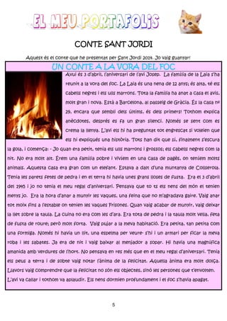 5
CONTE SANT JORDICONTE SANT JORDICONTE SANT JORDICONTE SANT JORDI
Aquest és el conte que he presentat per Sant Jordi 2014. Jo vaig guanyar!
UN CONTE A LA VORA DEL FOCUN CONTE A LA VORA DEL FOCUN CONTE A LA VORA DEL FOCUN CONTE A LA VORA DEL FOC
Avui és 3 d’abril, l’aniversari de l’avi Josep. La família de la Laia s’ha
reunit a la vora del foc. La Laia és una nena de 12 anys; és alta, té els
cabells negres i els ulls marrons. Tota la família ha anat a casa el avis,
molt gran i nova. Està a Barcelona, al passeig de Gràcia. És la casa nº
29, encara que sembli dels últims, és dels primers! Tothom explica
anècdotes, després es fa un gran silenci. Només se sent com es
crema la llenya. L’avi els hi ha preguntat tot engrescat si voleien que
els hi expliqués una història. Tots han dit que sí, finalment s’escura
la gola, i comença: - Jo quan era petit, tenia els ulls marrons i grossos; els cabells negres com la
nit. No era molt alt. Érem una família pobre i vivíem en una casa de pagès, on teníem molts
animals. Aquesta casa era gran com un elefant. Estava a dalt d’una muntanya de Collserola.
Tenia les parets fetes de pedra i en el terra hi havia unes grans lloses de fusta. Era el 3 d’abril
del 1945 i jo no tenia el meu regal d’aniversari. Pensava que to ts els nens del món el tenien
menys jo. Era la hora d’anar a munyir les vaques, una feina que no m’agradava gaire. Vaig anar
tot moix fins a l’estable on tenien les vaques Frisones. Quan vaig acabar de munyir, vaig deixar
la llet sobre la taula. La cuina no era com les d’ara. Era tota de pedra i la taula molt vella, feta
de fusta de roure; però molt forta. Vaig pujar a la meva habitació. Era petita, tan petita com
una formiga. Només hi havia un llit, una espelma per veure- s’hi i un armari per ficar la meva
roba i les sabates. Ja era de nit i vaig baixar al menjador a sopar. Hi havia una magnífica
amanida amb verdures de l’hort. No pensava en res més que en el meu regal d’aniversari. Tenia
els peus a terra i de sobte vaig notar l’ànima de la felicitat. Aquella ànima era molt dolça.
Llavors vaig comprendre que la felicitat no són els objectes, sinó les persones que t’envolten.
L’avi va callar i tothom va aplaudir. Els nens dormien profundament i el foc s’havia apagat.
 