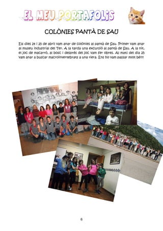 6
COLÒNIES PANTÀ DE SAUCOLÒNIES PANTÀ DE SAUCOLÒNIES PANTÀ DE SAUCOLÒNIES PANTÀ DE SAU
Els dies 24 i 25 de abril vam anar de colònies al pantà de Sau. Primer vam anar
al museu industrial del Ter. A la tarda una excursió al pantà de Sau. A la nit,
el joc de macarró, al bosc i desprès del joc vam fer obres. Al matí del dia 25
vam anar a buscar macroinvertebrats a una riera. Ens ho vam passar molt bé!!!!
 