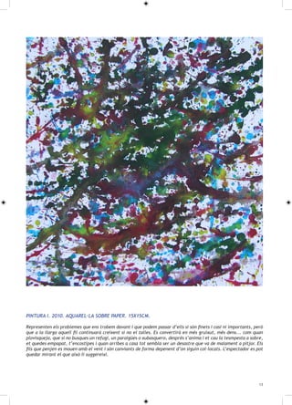 PINTURA I. 2010. AQUAREL·LA SOBRE PAPER. 15X15CM.

Representen els problemes que ens trobem davant i que podem passar d’ells si són finets i casi ni importants, però
que a la llarga aquell fil continuarà creixent si no el talles. Es convertirà en més gruixut, més dens... com quan
plovisqueja, que si no busques un refugi, un paraigües o xubasquero, després s’anima i et cau la tesmpesta a sobre,
et quedes empapat, t’encostipes i quan arribes a casa tot sembla ser un desastre que va de malament a pitjor. Els
fils que penjen es mouen amb el vent i són canviants de forma depenent d’on siguin col·locats. L’espectador es pot
quedar mirant el que això li suggereixi.




                                                                                                                 13
 