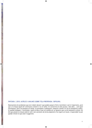 PINTURA I. 2010. ACRÍLICS I ANILINES SOBRE TELA PREPERADA. 50FIGURA.

Representen els problemes que ens trobem davant i que podem passar d’ells si són finets i casi ni importants, però
que a la llarga aquell fil continuarà creixent si no el talles. Es convertirà en més gruixut, més dens... com quan
plovisqueja, que si no busques un refugi, un paraigües o xubasquero, després s’anima i et cau la tesmpesta a sobre,
et quedes empapat, t’encostipes i quan arribes a casa tot sembla ser un desastre que va de malament a pitjor. Els
fils que penjen es mouen amb el vent i són canviants de forma depenent d’on siguin col·locats. L’espectador es pot
quedar mirant el que això li suggereixi.




                                                                                                                 17
 