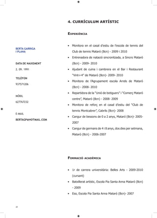 4. CURRÍCUlUM ARTÍSTIC


                      ExPERIèNCIA


                      •   Monitora en el casal d’estiu de l’escola de tennis del
BERTA GARRIGA
I PLANA                   Club de tennis Mataró (Bcn) - 2009 i 2010

                      •   Entrenadora de natació sincronitzada, a Sincro Mataró

DATA DE NAIXEMENT         (Bcn) - 2009- 2010

2. 09. 1991           •   Ajudant de cuina i cambrera en el Bar i Restaurant

                          “Vint-i-4” de Mataró (Bcn)- 2009- 2010
TELÉFON
                      •   Monitora de l’Agrupament escola Arrels de Mataró
937571206
                          (Bcn) - 2008- 2010
                      •   Repartidora de la “Unió de botiguers” i “Comerç Mataró
MÒBIL
                          centre”, Mataró (Bcn) - 2008- 2009
627767232
                      •   Monitora de reforç en el casal d’estiu del “Club de

                          tennis Montcabrer”, Cabrils (Bcn)- 2008
E-MAIL
                      •   Cangur de bessons de 0 a 2 anys, Mataró (Bcn)- 2005-
BERTAGP@HOTMAIL.COM
                          2007

                      •   Cangur de germans de 4 i 8 anys, dos dies per setmana,

                          Mataró (Bcn) - 2006-2007




                      FORMACIÓ        ACADèMICA



                      •   1r de carrera universitària: Belles Arts - 2009-2010

                          (cursant)

                      •   Batxillerat artístic, Escola Pia Santa Anna Mataró (Bcn)

                          - 2009

                      •   Eso, Escola Pia Santa Anna Mataró (Bcn)- 2007



20
 