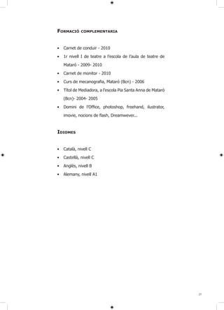 FORMACIÓ      COMPlEMENTARIA



•   Carnet de conduir - 2010

•   1r nivell I de teatre a l’escola de l’aula de teatre de

    Mataró - 2009- 2010

•   Carnet de monitor - 2010

•   Curs de mecanografia, Mataró (Bcn) - 2006

•   Títol de Mediadora, a l’escola Pia Santa Anna de Mataró

    (Bcn)- 2004- 2005

•   Domini de l’Office, photoshop, freehand, ilustrator,

    imovie, nocions de flash, Dreamwever...


IDIOMES


•   Català, nivell C

•   Castellà, nivell C

•   Anglès, nivell B

•   Alemany, nivell A1




                                                              21
 