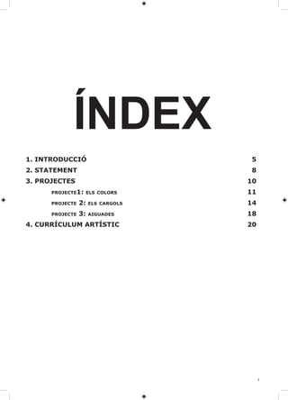 ÍNDEX
1. INTRODUCCIÓ                       5
2. STATEMENT                         8
3. PROJECTES                        10
      PROJECTE1: ElS COlORS         11
      PROJECTE   2:   ElS CARgOlS   14
      PROJECTE   3:   AIgUADES      18
4. CURRÍCUlUM ARTÍSTIC              20




                                         3
 