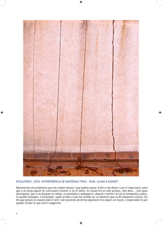 ESCULTURA I. 2010. INTERFERÈNCIA DE MATERIALS TOUS. 1X2M. LLANA A GANXET.

Representen els problemes que ens trobem davant i que podem passar d’ells si són finets i casi ni importants, però
que a la llarga aquell fil continuarà creixent si no el talles. Es convertirà en més gruixut, més dens... com quan
plovisqueja, que si no busques un refugi, un paraigües o xubasquero, després s’anima i et cau la tesmpesta a sobre,
et quedes empapat, t’encostipes i quan arribes a casa tot sembla ser un desastre que va de malament a pitjor. Els
fils que penjen es mouen amb el vent i són canviants de forma depenent d’on siguin col·locats. L’espectador es pot
quedar mirant el que això li suggereixi.



6
 