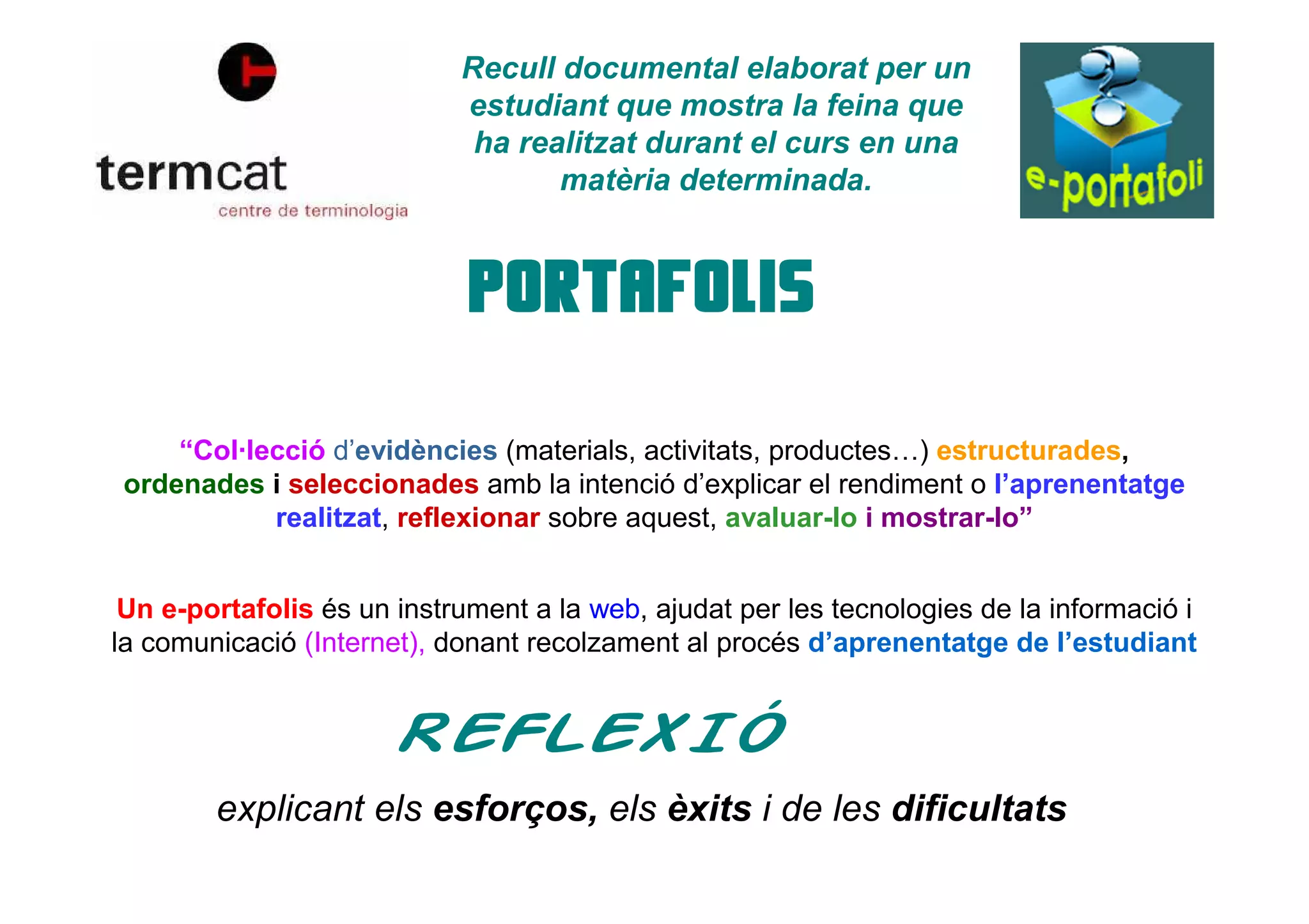 Recull documental elaborat per un
estudiant que mostra la feina que
ha realitzat durant el curs en una
matèria determinada.
“Col·lecció d’evidències (materials, activitats, productes…) estructurades,
ordenades i seleccionades amb la intenció d’explicar el rendiment o l’aprenentatge
realitzat, reflexionar sobre aquest, avaluar-lo i mostrar-lo”
Un e-portafolis és un instrument a la web, ajudat per les tecnologies de la informació i
la comunicació (Internet), donant recolzament al procés d’aprenentatge de l’estudiant
explicant els esforços, els èxits i de les dificultats
 