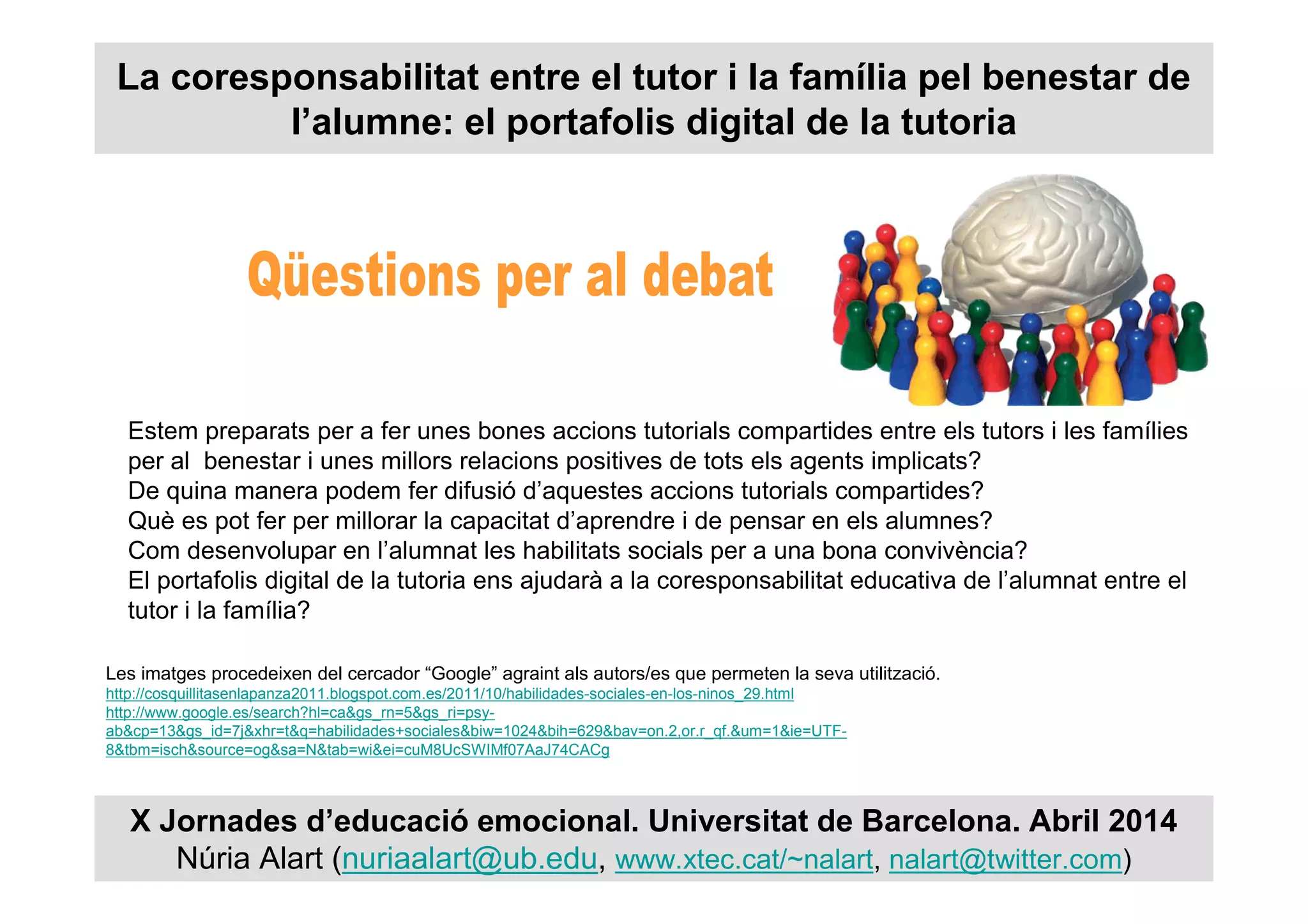 La coresponsabilitat entre el tutor i la família pel benestar de
l’alumne: el portafolis digital de la tutoria
X Jornades d’educació emocional. Universitat de Barcelona. Abril 2014
Núria Alart (nuriaalart@ub.edu, www.xtec.cat/~nalart, nalart@twitter.com)
Les imatges procedeixen del cercador “Google” agraint als autors/es que permeten la seva utilització.
http://cosquillitasenlapanza2011.blogspot.com.es/2011/10/habilidades-sociales-en-los-ninos_29.html
http://www.google.es/search?hl=ca&gs_rn=5&gs_ri=psy-
ab&cp=13&gs_id=7j&xhr=t&q=habilidades+sociales&biw=1024&bih=629&bav=on.2,or.r_qf.&um=1&ie=UTF-
8&tbm=isch&source=og&sa=N&tab=wi&ei=cuM8UcSWIMf07AaJ74CACg
Estem preparats per a fer unes bones accions tutorials compartides entre els tutors i les famílies
per al benestar i unes millors relacions positives de tots els agents implicats?
De quina manera podem fer difusió d’aquestes accions tutorials compartides?
Què es pot fer per millorar la capacitat d’aprendre i de pensar en els alumnes?
Com desenvolupar en l’alumnat les habilitats socials per a una bona convivència?
El portafolis digital de la tutoria ens ajudarà a la coresponsabilitat educativa de l’alumnat entre el
tutor i la família?
 