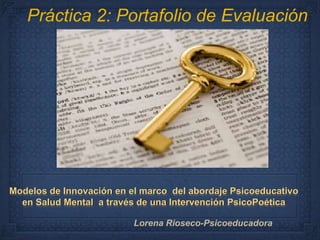 Práctica 2: Portafolio de Evaluación 
Modelos de Innovación en el marco del abordaje Psicoeducativo 
en Salud Mental a través de una Intervención PsicoPoética 
Lorena Rioseco-Psicoeducadora 
 