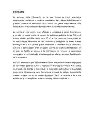 CONTENIDO
La sociedad de la información en la que vivimos, ha traído aparejados
innumerables cambios de la mano de unas nuevas Tecnologías de la Información
y de la Comunicación, que la han hecho mucho más global, más asequible, más
multicultural e incluso más democratizadora en el reparto del conocimiento.
La escuela, en este sentido, es un reflejo de la sociedad, o al menos debería serlo,
y por ello no puede quedar al margen. La aplicación práctica de las TIC en el
ámbito escolar posibilita desde hace 20 años una revolución inimaginable en
las metodologías educativas. El uso adecuado e inteligente de estas nuevas
tecnologías en el aula permite que se incremente la calidad de lo que se enseña,
aumente la comunicación entre profesor y alumno, se favorezca la motivación en
el aula, se facilite el acceso a la información, se fomente el aprendizaje
cooperativo, el individualizado, el autoaprendizaje y la tan anhelada flexibilización
de la enseñanza.
Hoy día, tenemos la gran oportunidad de volver atractivo nuevamente el proceso
de aprendizaje para los alumnos, incorporando tecnologías como la Web, correo
electrónico, etc. Siendo el reto mayor, la integración del profesor a la práctica
diaria de la computadora como herramienta principal de trabajo. Incorporando
nuevas competencias en su gestión de educar. Dando la cara día a día a sus
estudiantes y no la espalda a sus estudiantes y su rostro al pizarrón.
 