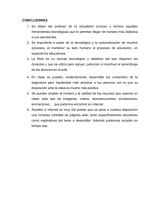 CONCLUSIONES
1. Es deber del profesor de la actualidad conocer y domina aquellas
herramientas tecnológicas que le permitan llegar de manera más didáctica
a sus estudiantes.
2. Es importante a pesar de la tecnológica y la automatización de muchos
procesos, el mantener su lado humano el procesos de educación, en
especial los educadores.
3. La Web es un recurso tecnológico y didáctico del que disponen los
docentes y que se utiliza para apoyar, potenciar e incentivar el aprendizaje
de los alumnos en el aula
4. En clase se pueden, evidentemente, desarrollar los contenidos de la
asignatura pero haciéndola más atractiva a los alumnos con lo que su
disposición ante la clase es mucho más positiva.
5. Se pueden ampliar el número y la calidad de los recursos que usamos en
clase: todo tipo de imágenes, vídeos, reconstrucciones, simulaciones,
animaciones,… que podamos encontrar en internet.
6. Acceder a internet es muy útil puesto que se pone a nuestra disposición
una inmensa cantidad de páginas web, tanto específicamente educativas
como explicativas del tema a desarrollar. Además podremos acceder en
tiempo real.
 