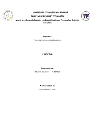 UNIVERSIDAD TECNOLÓGICA DE PANAMÁ
FACULTAD DE CIENCIAS Y TECNOLOGÍA
Maestría en Docencia Superior con Especialización en Tecnología y Didáctica
Educativa
Asignatura:
Tecnología e Informática Educativa
PORTAFOLIO
Presentado por:
Edwards, Giovanna 8 – 509-920
A consideración de:
Profesora Marilú Rivera
 
