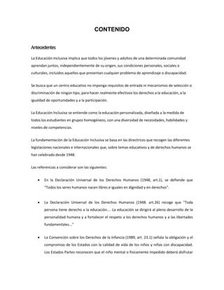 CONTENIDO
Antecedentes
La Educación Inclusiva implica que todos los jóvenes y adultos de una determinada comunidad
aprendan juntos, independientemente de su origen, sus condiciones personales, sociales o
culturales, incluidos aquellos que presentan cualquier problema de aprendizaje o discapacidad.
Se busca que un centro educativo no imponga requisitos de entrada ni mecanismos de selección o
discriminación de ningún tipo, para hacer realmente efectivos los derechos a la educación, a la
igualdad de oportunidades y a la participación.
La Educación Inclusiva se entiende como la educación personalizada, diseñada a la medida de
todos los estudiantes en grupos homogéneos, con una diversidad de necesidades, habilidades y
niveles de competencias.
La fundamentación de la Educación Inclusiva se basa en las directrices que recogen las diferentes
legislaciones nacionales e internacionales que, sobre temas educativos y de derechos humanos se
han celebrado desde 1948.
Las referencias a considerar son las siguientes:
 En la Declaración Universal de los Derechos Humanos (1948, art.1), se defiende que
"Todos los seres humanos nacen libres e iguales en dignidad y en derechos".
 La Declaración Universal de los Derechos Humanos (1948. art.26) recoge que "Toda
persona tiene derecho a la educación.... La educación se dirigirá al pleno desarrollo de la
personalidad humana y a fortalecer el respeto a los derechos humanos y a las libertades
fundamentales..."
 La Convención sobre los Derechos de la Infancia (1989, art. 23.1) señala la obligación y el
compromiso de los Estados con la calidad de vida de los niños y niñas con discapacidad.
Los Estados Partes reconocen que el niño mental o físicamente impedido deberá disfrutar
 