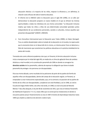 educación efectiva a la mayoría de los niños, mejoran la eficiencia y, en definitiva, la
relación costo-eficacia de todo el sistema educativo.
 El Informe de la UNESCO sobre la Educación para el siglo XXI (1996), en un afán por
democratizar la educación propone un nuevo modelo en el que se ofrecen las mismas
oportunidades a todos los individuos de una misma comunidad. "La Educación Inclusiva
implica que todos los niños y niñas de una determinada comunidad aprendan juntos
independiente de sus condiciones personales, sociales o culturales, incluso aquellos que
presentan discapacidad" (UNICEF, UNESCO).
 Foro Consultivo Internacional para la Educación para Todos (2000), en Dakar (Senegal).
Tras un análisis desalentador sobre el estado de la educación en el mundo y la repercusión
que la economía tiene en el desarrollo de la misma, se intenta poner freno al deterioro y
falta de inversiones que caracterizan las políticas educativas en la práctica totalidad de los
países del mundo.
Tomando esto como referencia podemos citar que, en Panamá, el término educación inclusiva
inicia a manejarse por la mitad del siglo XIX, en medio de un clima de agitación lleno de cambios
drásticos a nivel mundial, en la constitución panameña de 1946 en donde se consagran los
derechos sociales de los panameños, además de expresar la obligación que tiene el estado
panameño de proteger a las personas con discapacidades.
Para esa misma década, como resultado de las peticiones de parte de los padres de familia de
aquellos niños con discapacidades, dentro del campo de la educación regular, en Panamá, se
empezaban a crear instituciones especializadas, que, en lo contrario a la posición de los padres de
familia de los niños con discapacidades, cumplieran con esta finalidad, y así en 1946, se creó la
Escuela de Ciegos Hellen Keller, dos años más tarde, en 1948, se creó la Escuela de Retardo
Mental. Y dos años después, la ley del 30 de noviembre de 1951, que crea al Instituto Panameño
de Habilitación Especial (I. P. H. E.), hasta 1961 que se construyó las instalaciones en donde se
encuentra planta actual. Posteriormente se crea en 1967 el Centro de Aprendizaje Industrial, hasta
1969 que amplió su cobertura de atención a todo el país.
 